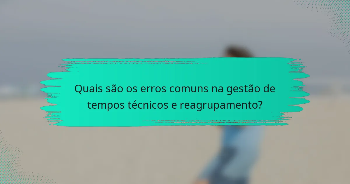 Quais são os erros comuns na gestão de tempos técnicos e reagrupamento?